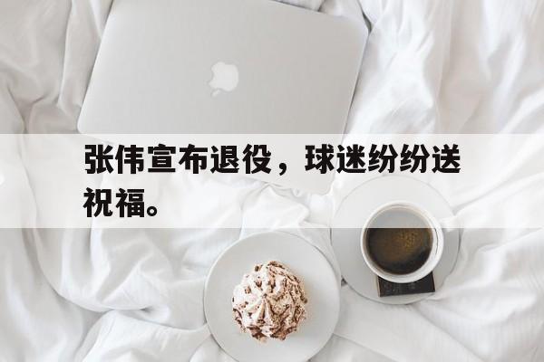 乐鱼体育全站-张伟宣布退役，球迷纷纷送祝福。