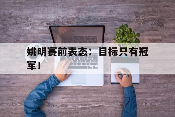 乐鱼体育首页-姚明赛前表态：目标只有冠军！