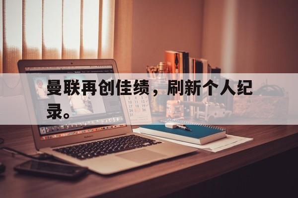 乐鱼体育游戏-曼联再创佳绩，刷新个人纪录。