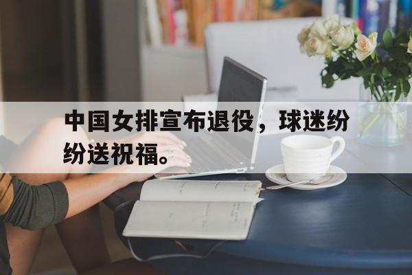 乐鱼体育游戏-中国女排宣布退役，球迷纷纷送祝福。