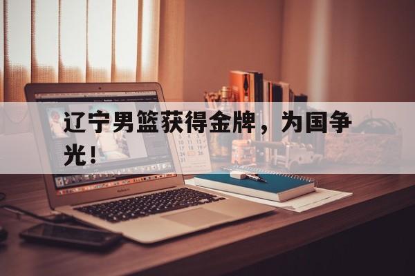 乐鱼体育游戏-辽宁男篮获得金牌，为国争光！