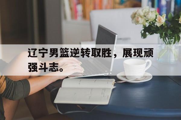 乐鱼体育游戏-辽宁男篮逆转取胜，展现顽强斗志。