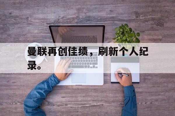 乐鱼体育游戏-曼联再创佳绩，刷新个人纪录。