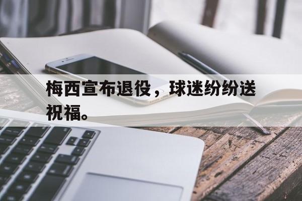 乐鱼体育游戏-梅西宣布退役，球迷纷纷送祝福。