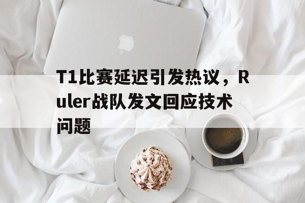 乐鱼体育游戏-T1比赛延迟引发热议，Ruler战队发文回应技术问题