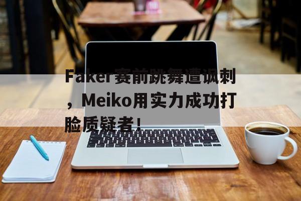 乐鱼体育首页-Faker赛前跳舞遭讽刺，Meiko用实力成功打脸质疑者！