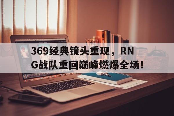 乐鱼体育全站-369经典镜头重现，RNG战队重回巅峰燃爆全场！