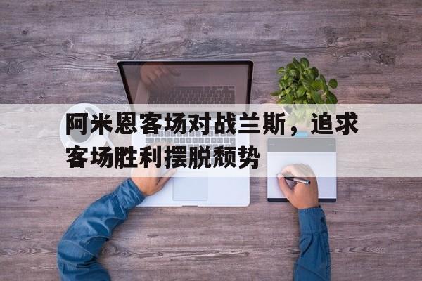 乐鱼体育首页-阿米恩客场对战兰斯，追求客场胜利摆脱颓势