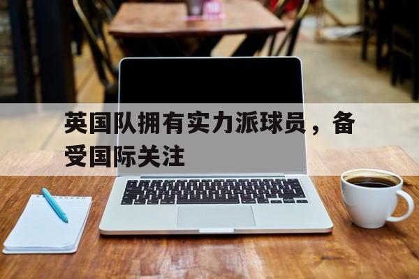乐鱼体育游戏-英国队拥有实力派球员，备受国际关注
