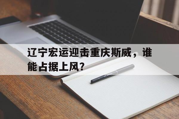 乐鱼体育游戏-辽宁宏运迎击重庆斯威，谁能占据上风？