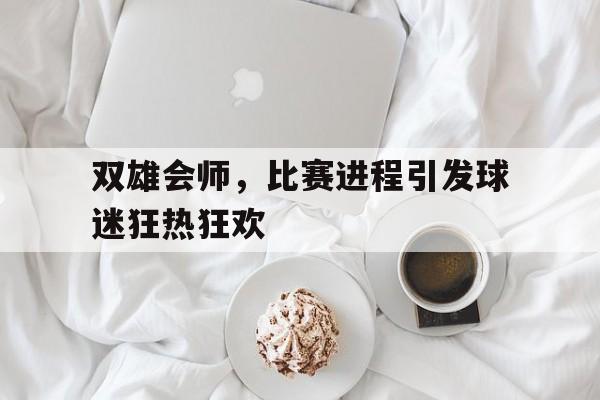 乐鱼体育首页-双雄会师，比赛进程引发球迷狂热狂欢
