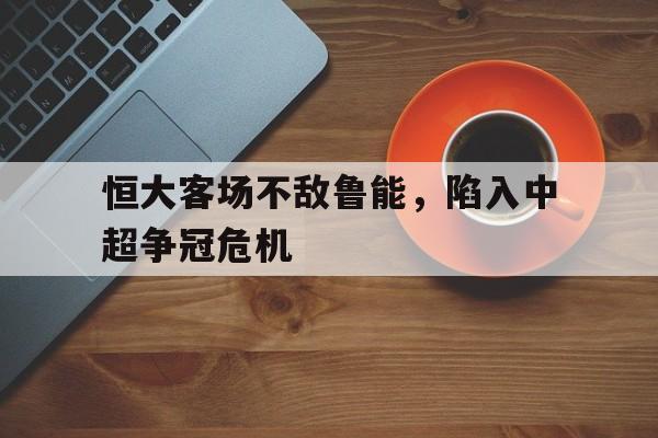 乐鱼体育游戏-恒大客场不敌鲁能，陷入中超争冠危机