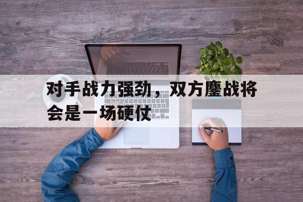 乐鱼体育首页-对手战力强劲，双方鏖战将会是一场硬仗