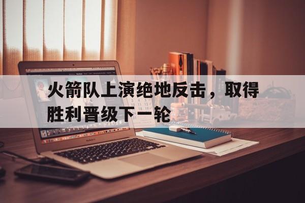 乐鱼体育全站-火箭队上演绝地反击，取得胜利晋级下一轮