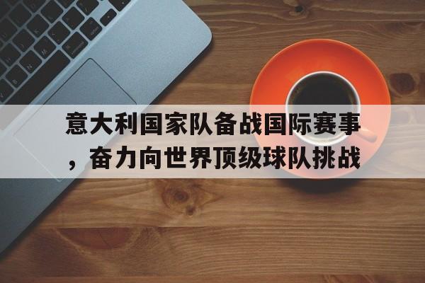 乐鱼体育游戏-意大利国家队备战国际赛事，奋力向世界顶级球队挑战