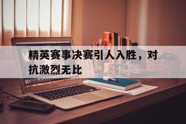 乐鱼体育游戏-精英赛事决赛引人入胜，对抗激烈无比