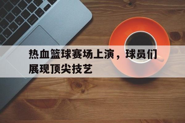 乐鱼体育首页-热血篮球赛场上演，球员们展现顶尖技艺