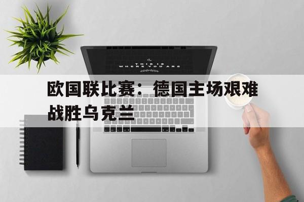 乐鱼体育首页-欧国联比赛：德国主场艰难战胜乌克兰