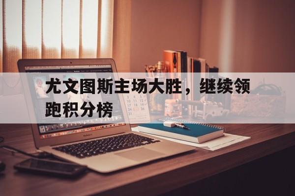 乐鱼体育游戏-尤文图斯主场大胜，继续领跑积分榜